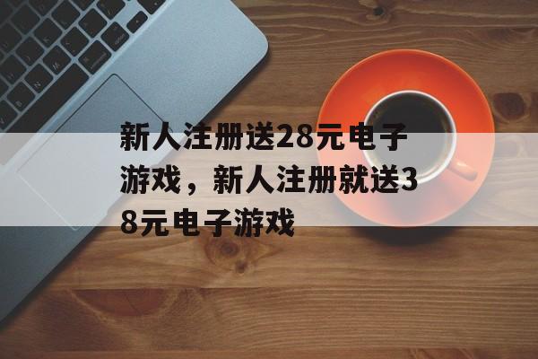 新人注册送28元电子游戏，新人注册就送38元电子游戏