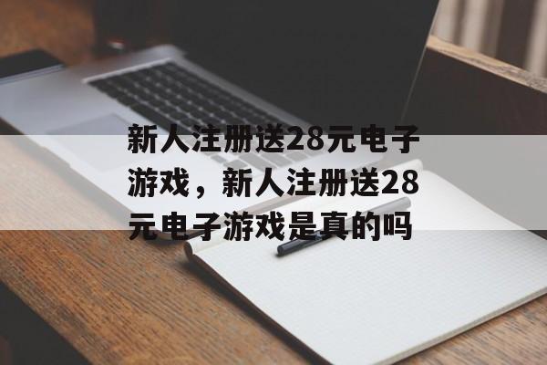 新人注册送28元电子游戏，新人注册送28元电子游戏是真的吗